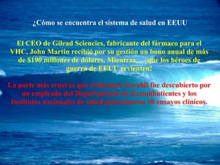 ¿Cómo se encuentra el sistema de salud en EEUU
El CEO de Gilead Sciencies, fabricante del fármaco para el
VHC, John Martin recibió por su gestión un bono anual de más
de $190 millones de dólares. Mientras… ¡que los héroes de
guerra de EEUU revienten!
La parte más cruel es que el fármaco Sovaldi fue descubierto por
un empleado del Departamento de Excombatientes y los
Institutos nacionales de salud patrocinaron 30 ensayos clínicos.
 