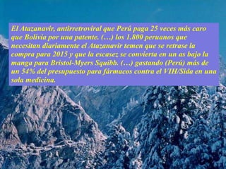 El Atazanavir, antirretroviral que Perú paga 25 veces más caro
que Bolivia por una patente. (…) los 1.800 peruanos que
necesitan diariamente el Atazanavir temen que se retrase la
compra para 2015 y que la escasez se convierta en un as bajo la
manga para Bristol-Myers Squibb. (…) gastando (Perú) más de
un 54% del presupuesto para fármacos contra el VIH/Sida en una
sola medicina.
 