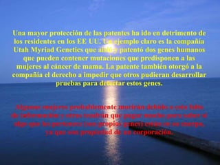 Una mayor protección de las patentes ha ido en detrimento de
los residentes en los EE UU. Un ejemplo claro es la compañía
Utah Myriad Genetics que aisló y patentó dos genes humanos
que pueden contener mutaciones que predisponen a las
mujeres al cáncer de mama. La patente también otorgó a la
compañía el derecho a impedir que otros pudieran desarrollar
pruebas para detectar estos genes.
Algunas mujeres probablemente morirán debido a esta falta
de información y otras tendrán que pagar mucho para saber si
algo que les pertenece (sus propios genes) están en su cuerpo,
ya que son propiedad de un corporación.
 