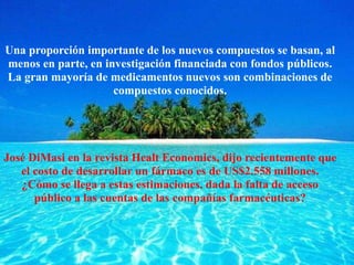 Una proporción importante de los nuevos compuestos se basan, al
menos en parte, en investigación financiada con fondos públicos.
La gran mayoría de medicamentos nuevos son combinaciones de
compuestos conocidos.
José DiMasi en la revista Healt Economics, dijo recientemente que
el costo de desarrollar un fármaco es de US$2.558 millones.
¿Cómo se llega a estas estimaciones, dada la falta de acceso
público a las cuentas de las compañías farmacéuticas?
 