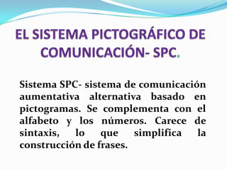 Sistema SPC- sistema de comunicación
aumentativa alternativa basado en
pictogramas. Se complementa con el
alfabeto y los números. Carece de
sintaxis, lo que simplifica la
construcción de frases.
 