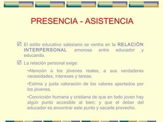PRESENCIA - ASISTENCIA
 El estilo educativo salesiano se centra en la RELACIÓN
INTERPERSONAL amorosa entre educador y
edu...