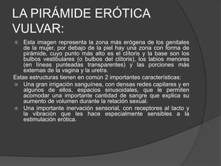 LA PIRÁMIDE ERÓTICA
VULVAR:
 Esta imagen representa la zona más erógena de los genitales
de la mujer, por debajo de la piel hay una zona con forma de
pirámide, cuyo punto más alto es el clítoris y la base son los
bulbos vestibulares (o bulbos del clítoris), los labios menores
(en líneas punteadas transparentes) y las porciones más
externas de la vagina y la uretra.
Estas estructuras tienen en común 2 importantes características:
 Una gran irrigación sanguínea, con densas redes capilares y en
algunos de ellos, espacios sinusoidales, que le permiten
acomodar una importante cantidad de sangre que explica su
aumento de volumen durante la relación sexual.
 Una importante inervación sensorial, con receptores al tacto y
la vibración que les hace especialmente sensibles a la
estimulación erótica.
 