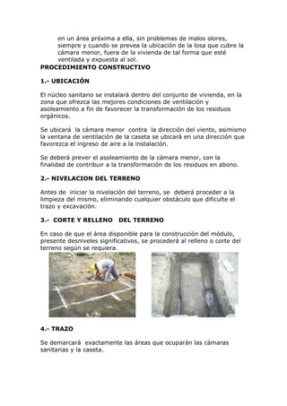 en un área próxima a ella, sin problemas de malos olores,
siempre y cuando se prevea la ubicación de la losa que cubre la
cámara menor, fuera de la vivienda de tal forma que esté
ventilada y expuesta al sol.
PROCEDIMIENTO CONSTRUCTIVO
1.- UBICACIÓN
El núcleo sanitario se instalará dentro del conjunto de vivienda, en la
zona que ofrezca las mejores condiciones de ventilación y
asoleamiento a fin de favorecer la transformación de los residuos
orgánicos.
Se ubicará la cámara menor contra la dirección del viento, asimismo
la ventana de ventilación de la caseta se ubicará en una dirección que
favorezca el ingreso de aire a la instalación.
Se deberá prever el asoleamiento de la cámara menor, con la
finalidad de contribuir a la transformación de los residuos en abono.
2.- NIVELACION DEL TERRENO
Antes de iniciar la nivelación del terreno, se deberá proceder a la
limpieza del mismo, eliminando cualquier obstáculo que dificulte el
trazo y excavación.
3.- CORTE Y RELLENO DEL TERRENO
En caso de que el área disponible para la construcción del módulo,
presente desniveles significativos, se procederá al relleno o corte del
terreno según se requiera.
4.- TRAZO
Se demarcará exactamente las áreas que ocuparán las cámaras
sanitarias y la caseta.
 