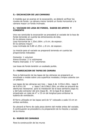5.- EXCAVACION DE LAS CAMARAS
A medida que se avanza en la excavación, se deberá verificar los
niveles de fondo. La cámara menor tendrá un fondo horizontal y la
cámara mayor un fondo inclinado.
6.- VACIADO DE LOSA DE FONDO, DADOS DE APOYO Y
CIMIENTO
Una vez concluida la excavación se procederá al vaciado de la losa de
fondo teniendo en cuenta las dimensiones de ésta.
En la cámara menor:
Losa horizontal de 1.20x1.00m. y 8 cm. de espesor.
En la cámara mayor:
Losa inclinada de 0.80 x1.25m. y 8 cm. de espesor.
La mezcla para el vaciado se preparará teniendo en cuenta las
proporciones indicadas:
Cemento: 1 volumen
Arena Gruesa: 2 ½ volúmenes
Piedra chancada: 3 ½” volúmenes
Las losas de fondo tendrán un acabado pulido.
7.- FABRICACION DE TAPAS DE CAMARA
Para la fabricación de las tapas de las cámaras se preparará un
encofrado o molde sobre una superficie nivelada y limpia cubierta con
un plástico.
Las tapas de las cámaras son tres ; tapa A de 0.55x1.20m, tapa B
de 0.67x1.20 y tapa C de 0.96x1.20m, en ellas se preverá las
aberturas necesarias para la instalación de la taza sanitaria (tapa A)
y del tubo extractor del aire (tapa B) . En la tapa B se dejará
empotrado un niple de 4” x 15 cm de longitud para embonar la
tubería de ventilación.
El fierro utilizado en las tapas será de ¼” colocado a cada 15 cm en
ambos sentidos.
Se ubicará el fierro de cada pieza dentro del molde antes del vaciado.
A continuación se procederá a la preparación de la mezcla y vaciado
de la misma
8.- MUROS DE CAMARAS
Para la construcción de los muros
 