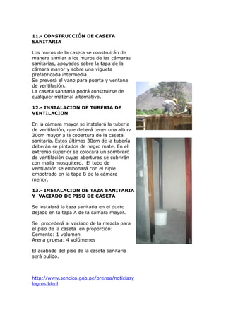 11.- CONSTRUCCIÓN DE CASETA
SANITARIA
Los muros de la caseta se construirán de
manera similar a los muros de las cámaras
sanitarias, apoyados sobre la tapa de la
cámara mayor y sobre una vigueta
prefabricada intermedia.
Se preverá el vano para puerta y ventana
de ventilación.
La caseta sanitaria podrá construirse de
cualquier material alternativo.
12.- INSTALACION DE TUBERIA DE
VENTILACION
En la cámara mayor se instalará la tubería
de ventilación, que deberá tener una altura
30cm mayor a la cobertura de la caseta
sanitaria. Estos últimos 30cm de la tubería
deberán se pintados de negro mate. En el
extremo superior se colocará un sombrero
de ventilación cuyas aberturas se cubrirán
con malla mosquitero. El tubo de
ventilación se embonará con el niple
empotrado en la tapa B de la cámara
menor.
13.- INSTALACION DE TAZA SANITARIA
Y VACIADO DE PISO DE CASETA
Se instalará la taza sanitaria en el ducto
dejado en la tapa A de la cámara mayor.
Se procederá al vaciado de la mezcla para
el piso de la caseta en proporción:
Cemento: 1 volumen
Arena gruesa: 4 volúmenes
El acabado del piso de la caseta sanitaria
será pulido.
http://www.sencico.gob.pe/prensa/noticiasy
logros.html
 