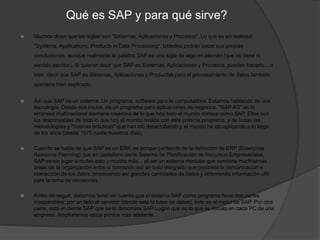Qué es SAP y para qué sirve?
 Muchos dicen que las siglas son "Sistemas, Aplicaciones y Procesos". Lo que es en realidad:
"Systems, Applications, Products in Data Processing". Ustedes podrán sacar sus propias
conclusiones, aunque realmente la palabra SAP es una sigla de algo en alemán (que no tiene ni
sentido escribir). Si quieren decir que SAP es Sistemas, Aplicaciones y Procesos, pueden hacerlo... o
bien, decir que SAP es Sistemas, Aplicaciones y Productos para el procesamiento de datos también
quedaría bien explicado.
 Así que SAP es un sistema. Un programa, software para la computadora. Estamos hablando de una
tecnología. Desde sus inicios, es un programa para aplicaciones de negocios. "SAP AG" es la
empresa multinacional alemana creadora de lo que hoy todo el mundo conoce como SAP. Ellos son
los responsables de todo lo que hoy el mundo realiza con este potente programa, y de todas las
metodologías y "buenas prácticas" que han ido desarrollando y el mundo ha ido aplicando a lo largo
de los años (desde 1970 hasta nuestros días).
 Cuando se habla de que SAP es un ERP, es porque partiendo de la definición de ERP (Enterprise
Resource Planning) que en castellano sería Sistema de Planificación de Recursos Empresariales,
SAP es sin lugar a dudas esto y mucho más... al ser un sistema modular que combina muchísimas
áreas de la organización entre sí formando así un todo integrado que posibilita la comunicación e
interacción de los datos, procesando así grandes cantidades de datos y obteniendo información últil
para la toma de decisiones.
 Antes de seguir, debemos tener en cuenta que el sistema SAP como programa tiene dos partes
inseparables: por un lado el servidor (donde está la base de datos), éste es el motor de SAP. Por otra
parte, está el cliente SAP que se lo denomina SAP Logon que es lo que se instala en cada PC de una
empresa. Ampliaremos estos puntos más adelante...
 