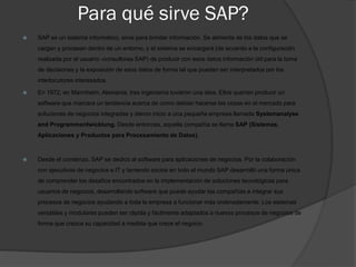 Para qué sirve SAP?
 SAP es un sistema informático, sirve para brindar información. Se alimenta de los datos que se
cargan y procesan dentro de un entorno, y el sistema se encargará (de acuerdo a la configuración
realizada por el usuario -consultores SAP) de producir con esos datos información útil para la toma
de decisiones y la exposición de esos datos de forma tal que puedan ser interpretados por los
interlocutores interesados.
 En 1972, en Mannheim, Alemania, tres ingenieros tuvieron una idea. Ellos querían producir un
software que marcara un tendencia acerca de como debían hacerse las cosas en el mercado para
soluciones de negocios integradas y dieron inicio a una pequeña empresa llamada Systemanalyse
and Programmentwicklung. Desde entonces, aquella compañía se llama SAP (Sistemas,
Aplicaciones y Productos para Procesamiento de Datos).
 Desde el comienzo, SAP se dedicó al software para aplicaciones de negocios. Por la colaboración
con ejecutivos de negocios e IT y teniendo socios en todo el mundo SAP desarrolló una forma única
de comprender los desafíos encontrados en la implementación de soluciones tecnológicas para
usuarios de negocios, desarrollando software que puede ayudar las compañías a integrar sus
procesos de negocios ayudando a toda la empresa a funcionar más ordenadamente. Los sistemas
versátiles y modulares pueden ser rápida y fácilmente adaptados a nuevos procesos de negocios de
forma que crezca su capacidad a medida que crece el negocio.
 