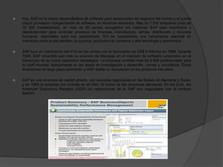  Hoy, SAP es la mayor desarrolladora de software para aplicaciones de negocios del mundo y el cuarto
mayor proveedor independiente de software, en términos absolutos. Más de 7.500 empresas (más de
15 000 instalaciones), en más de 90 países escogieron los sistemas SAP para mainframe y
cliente/servidor para controlar procesos de finanzas, manufactura, ventas, distribución y recursos
humanos, esenciales para sus operaciones. R/3 es considerado una herramienta esencial en
industrias como la del petróleo, la química, productos de consumo y alta tecnología y electrónica.
 SAP tuvo un crecimiento del 41% en las ventas con la facturación de US$ 5 billones en 1998. Durante
1998, SAP consolidó aún más su posición de liderazgo en el mercado de software corporativo en el
transcurso de su fuerte expansión estratégica. La empresa contrató más de 6.500 profesionales para
su staff mundial, básicamente en las áreas de investigación y desarrollo, ventas y consultoría. Estas
inversiones de largo plazo permitirán a SAP doblar su facturación en los próximos tres años.
 SAP es una empresa de capital abierto, con acciones negociadas en las Bolsas de Alemania y Suiza,
y en 1995 la empresa fue incluida en el DAX, el índice de las empresas alemanas. En los EUA, los
American Depository Receipts (ADR) sin restricciones de la SAP son negociados con el símbolo
SAPHY.
 