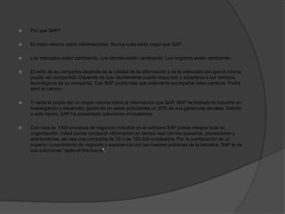  Por qué SAP?
 El mejor retorno sobre informaciones. Nunca hubo nada mejor que SAP.
 Los mercados están cambiando. Los clientes están cambiando. Los negocios están cambiando.
 El éxito de su compañía depende de la calidad de la informacion y de la velocidad con que la misma
puede ser compartida. Depende de que rápidamente puede responder y adaptarse a los cambios
tecnológicos de su compañía. Con SAP podrá más que solamente acompañar tales cambios. Podrá
abrir el camino.
 Y nadie le podrá dar un mayor retorno sobre la informacion que SAP. SAP ha liderado la industria en
investigación y desarrollo, gastando en estas actividades un 20% de sus ganancias anuales. Debido
a este hecho, SAP ha presentado soluciones innovadoras.
 Con más de 1000 procesos de negocios incluidos en el software SAP puede integrar toda su
organización. Usted puede compartir informacion en tiempo real con los operarios, proveedores y
distribuidores, asi sea una compañía de 50 o de 100.000 empleados. Por la combinación de un
superior conocimiento de negocios y experiencia con las mejores prácticas de la industria, SAP le da
sus soluciones "state-of-the-future".
 