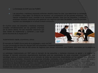  La Estrategia de SAP para las PyMES
 Las pequeñas y medianas empresas enfrentan desafíos todos los días, que determinan su estrategia
a mediano y largo plazo. Su limitación de recursos - en comparación con las grandes empresas -, la
intensa competencia local y también la de mercados globales, hace que las pequeñas y medianas
empresas necesiten soluciones para gestionar sus negocios que sean escalables, y que les permitan
impulsar sus estrategias en el actual contexto económico.
En muchos casos, las pequeñas y medianas empresas
compiten simultáneamente con las grandes empresas
por el mismo cliente. Por eso necesitan soluciones que
sean fáciles de implementar y mantener y que exijan
pocos recursos de su equipo de IT.
Implementación rápida, económica y eficaz
El mercado de PyMES forma parte de la estrategia y visión de SAP.
Un gran porcentaje de todos los clientes SAP son pequeñas y medianas empresas;
mundialmente SAP tiene más de 400 socios de negocios que ofrecen soluciones para PyMES soportadas por la plataforma
SAP Business Suite.
La estrategia implementada por SAP para el mercado de las pequeñas y medianas empresas es global, y el objetivo es
entregar al mercado soluciones especialmente diseñadas para las necesidades de estas empresas. Concretamente, esta
estrategia implica el posicionamiento en el mercado de todas las soluciones desarrolladas por los partners para diferentes
sectores de las actividades, ofreciendo así soluciones verticales, orientadas a los principales procesos de negocio del sector y
haciendo foco en los problemas reales del cliente, respondiendo directamente a las cuestiones, requisitos y necesidades.
Esta oferta es desarrollada por el partner y es totalmente basada en su experiencia en el sector específico. SAP, por su lado,
suministrará todas las herramientas, conocimiento y soporte necesario a sus partners. Esta estrategia da como resultado un
feedback del mercado y de los partners sobre la forma de actuar en el mercado de las pequeñas y medianas empresas.
 