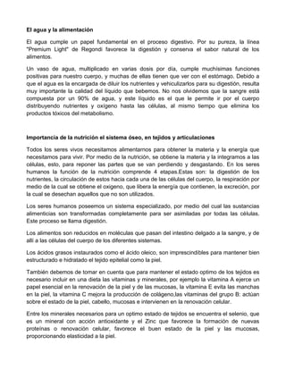 El agua y la alimentación

El agua cumple un papel fundamental en el proceso digestivo. Por su pureza, la línea
"Premium Light" de Regondi favorece la digestión y conserva el sabor natural de los
alimentos.

Un vaso de agua, multiplicado en varias dosis por día, cumple muchísimas funciones
positivas para nuestro cuerpo, y muchas de ellas tienen que ver con el estómago. Debido a
que el agua es la encargada de diluir los nutrientes y vehiculizarlos para su digestión, resulta
muy importante la calidad del líquido que bebemos. No nos olvidemos que la sangre está
compuesta por un 90% de agua, y este líquido es el que le permite ir por el cuerpo
distribuyendo nutrientes y oxígeno hasta las células, al mismo tiempo que elimina los
productos tóxicos del metabolismo.



Importancia de la nutrición el sistema óseo, en tejidos y articulaciones

Todos los seres vivos necesitamos alimentarnos para obtener la materia y la energía que
necesitamos para vivir. Por medio de la nutrición, se obtiene la materia y la integramos a las
células, esto, para reponer las partes que se van perdiendo y desgastando. En los seres
humanos la función de la nutrición comprende 4 etapas.Estas son: la digestión de los
nutrientes, la circulación de estos hacia cada una de las células del cuerpo, la respiración por
medio de la cual se obtiene el oxigeno, que libera la energía que contienen, la excreción, por
la cual se desechan aquellos que no son utilizados.

Los seres humanos poseemos un sistema especializado, por medio del cual las sustancias
alimenticias son transformadas completamente para ser asimiladas por todas las células.
Este proceso se llama digestión.

Los alimentos son reducidos en moléculas que pasan del intestino delgado a la sangre, y de
allí a las células del cuerpo de los diferentes sistemas.

Los ácidos grasos instaurados como el ácido oleico, son imprescindibles para mantener bien
estructurado e hidratado el tejido epitelial como la piel.

También debemos de tomar en cuenta que para mantener el estado optimo de los tejidos es
necesario incluir en una dieta las vitaminas y minerales, por ejemplo la vitamina A ejerce un
papel esencial en la renovación de la piel y de las mucosas, la vitamina E evita las manchas
en la piel, la vitamina C mejora la producción de colágeno,las vitaminas del grupo B: actúan
sobre el estado de la piel, cabello, mucosas e intervienen en la renovación celular.

Entre los minerales necesarios para un optimo estado de tejidos se encuentra el selenio, que
es un mineral con acción antioxidante y el Zinc que favorece la formación de nuevas
proteínas o renovación celular, favorece el buen estado de la piel y las mucosas,
proporcionando elasticidad a la piel.
 