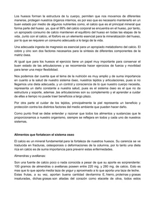 Los huesos forman la estructura de tu cuerpo, permiten que nos movamos de diferentes
maneras, protegen nuestros órganos internos, es por eso que es necesario mantenerlo en un
buen estado por medio de algunos nutrientes como, el calcio que es el principal mineral que
forma parte del hueso ya, que el 99% del calcio corporal se encuentra en el hueso, por tanto,
un apropiado consumo de calcio mantienen el equilibrio del hueso en todas las etapas de la
vida. Junto con el calcio, el fósforo es un elemento esencial para la mineralización del hueso,
por lo que se requiere un consumo adecuado a lo largo de la vida.

Una adecuada ingesta de magnesio es esencial para un apropiado metabolismo del calcio. El
cobre y cinc son dos factores necesarios para la síntesis de diferentes componentes de la
matriz ósea.

Al igual que para los huesos el ejercicio tiene un papel muy importante para conservar el
buen estado de las articulaciones y se recomienda hacer ejercicios de fuerza y movilidad
para tener una mejor flexibilidad.

Nos podemos dar cuenta que el tema de la nutrición es muy amplio y de suma importancia
en cuanto a la salud de nuestro sistema óseo, nuestros tejidos y articulaciones, pues si no
llegamos una dieta adecuada, y un control y consciencia de lo que nuestro cuerpo necesita,
representa un daño constante a nuestra salud, pues es el sistema óseo es el que no da
estructura y soporte, ademas ,las articulaciones son su complemento y el aprender a cuidar
de ellas a tiempo no puede traer beneficios a largo plazo.

Por otra parte el cuidar de los tejidos, principalmente la piel representa un beneficio y
protección contra los distintos factores del medio ambiente que pueden hacer daño.

Como punto final se debe entender y razonar que todos los alimentos y sustancias que le
proporcionamos a nuestro organismo, siempre se reflejara en todos y cada uno de nuestros
sistemas.



Alimentos que fortalecen el sistema oseo

El calcio es un mineral fundamental para la fortaleza de nuestros huesos. Su carencia se ve
traducida en fracturas, osteoporosis o deformaciones de la columna, por lo tanto una dieta
rica en calcio es de suma importancia para prevenir estas enfermedades.

Almendras y avellanas:

Son una fuente de calcio poco o nada conocida a pesar de que su aporte es sorprendente:
100 gramos de almendras o avellanas poseen entre 220 mg. y 280 mg. de calcio. Esto es
mas que lo que aporta media taza de yogur y aproximado a lo que aporta una taza de leche.
Estas frutas, a su vez, aportan buena cantidad devitamina E, hierro, proteínas y grasas
insaturadas, dichas grasas son aliadas del corazón como elaceite de oliva, todos estos
 