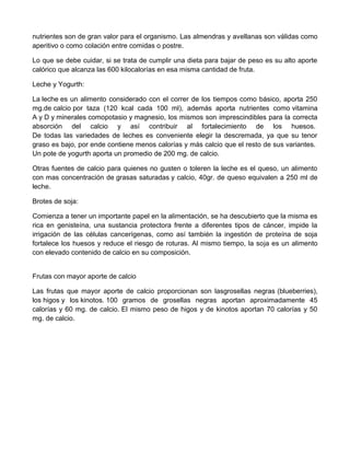 nutrientes son de gran valor para el organismo. Las almendras y avellanas son válidas como
aperitivo o como colación entre comidas o postre.

Lo que se debe cuidar, si se trata de cumplir una dieta para bajar de peso es su alto aporte
calórico que alcanza las 600 kilocalorías en esa misma cantidad de fruta.

Leche y Yogurth:

La leche es un alimento considerado con el correr de los tiempos como básico, aporta 250
mg.de calcio por taza (120 kcal cada 100 ml), además aporta nutrientes como vitamina
A y D y minerales comopotasio y magnesio, los mismos son imprescindibles para la correcta
absorción del calcio y así contribuir al fortalecimiento de los huesos.
De todas las variedades de leches es conveniente elegir la descremada, ya que su tenor
graso es bajo, por ende contiene menos calorías y más calcio que el resto de sus variantes.
Un pote de yogurth aporta un promedio de 200 mg. de calcio.

Otras fuentes de calcio para quienes no gusten o toleren la leche es el queso, un alimento
con mas concentración de grasas saturadas y calcio, 40gr. de queso equivalen a 250 ml de
leche.

Brotes de soja:

Comienza a tener un importante papel en la alimentación, se ha descubierto que la misma es
rica en genisteína, una sustancia protectora frente a diferentes tipos de cáncer, impide la
irrigación de las células cancerígenas, como así también la ingestión de proteína de soja
fortalece los huesos y reduce el riesgo de roturas. Al mismo tiempo, la soja es un alimento
con elevado contenido de calcio en su composición.


Frutas con mayor aporte de calcio

Las frutas que mayor aporte de calcio proporcionan son lasgrosellas negras (blueberries),
los higos y los kinotos. 100 gramos de grosellas negras aportan aproximadamente 45
calorías y 60 mg. de calcio. El mismo peso de higos y de kinotos aportan 70 calorías y 50
mg. de calcio.
 