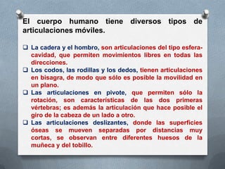 El cuerpo humano tiene diversos tipos de
articulaciones móviles.

 La cadera y el hombro, son articulaciones del tipo esfera-
  cavidad, que permiten movimientos libres en todas las
  direcciones.
 Los codos, las rodillas y los dedos, tienen articulaciones
  en bisagra, de modo que sólo es posible la movilidad en
  un plano.
 Las articulaciones en pivote, que permiten sólo la
  rotación, son características de las dos primeras
  vértebras; es además la articulación que hace posible el
  giro de la cabeza de un lado a otro.
 Las articulaciones deslizantes, donde las superficies
  óseas se mueven separadas por distancias muy
  cortas, se observan entre diferentes huesos de la
  muñeca y del tobillo.
 