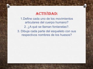 ACTIVIDAD:
   1.Define cada uno de los movimientos
      articulares del cuerpo humano?
      2. ¿A qué se llaman fontanelas?.
3. Dibuja cada parte del esqueleto con sus
    respectivos nombres de los huesos?
 
