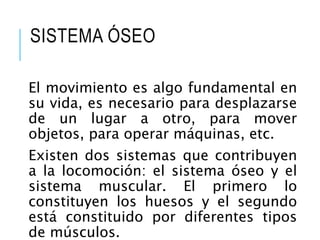 SISTEMA ÓSEO
El movimiento es algo fundamental en
su vida, es necesario para desplazarse
de un lugar a otro, para mover
objetos, para operar máquinas, etc.
Existen dos sistemas que contribuyen
a la locomoción: el sistema óseo y el
sistema muscular. El primero lo
constituyen los huesos y el segundo
está constituido por diferentes tipos
de músculos.
 