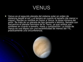 VENUS Venus es el segundo planeta del sistema solar en orden de distancia desde el sol, y el tercero en cuanto al tamaño (de menor a mayor). Recibe su nombre en honor a Venus, la diosa romana del amor. Se trata de un planeta de tipo terrestre o telúrico, llamado con frecuencia el planeta hermano de la Tierra, ya que ambos son similares en cuanto a tamaño, masa y composición. La órbita de Venus es una elipse con una excentricidad de menos del 1%, prácticamente una circunferencia. 