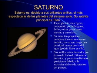 SATURNO Saturno es, debido a sus brillantes anillos, el más espectacular de los planetas del sistema solar. Su satelite principal es Titan. Es un planeta muy ligero, compuesto por hidrogeno, helio y otros gases como metano y amoniaco. Su masa tan pequeña en comparacion con su enorme tamaño, hacen que tenga una densidad menor que la del agua (podria flotar en ella). Sus anillos estan formados por trozos de hielo de diferentes tamaños, y presentan distintas posiciones debido a la variacion del eje de rotacion del planeta. 
