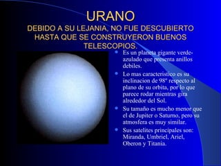 URANO DEBIDO A SU LEJANIA, NO FUE DESCUBIERTO HASTA QUE SE CONSTRUYERON BUENOS TELESCOPIOS. Es un planeta gigante verde-azulado que presenta anillos debiles. Lo mas caracteristico es su inclinacion de 98º respecto al plano de su orbita, por lo que parece rodar mientras gira alrededor del Sol. Su tamaño es mucho menor que el de Jupiter o Saturno, pero su atmosfera es muy similar. Sus satelites principales son: Miranda, Umbriel, Ariel, Oberon y Titania. 