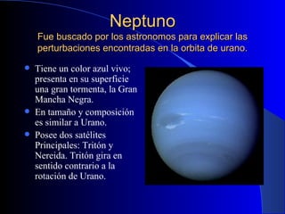 Neptuno Fue buscado por los astronomos para explicar las perturbaciones encontradas en la orbita de urano. Tiene un color azul vivo; presenta en su superficie una gran tormenta, la Gran Mancha Negra. En tamaño y composición es similar a Urano. Posee dos satélites Principales: Tritón y Nereida. Tritón gira en sentido contrario a la rotación de Urano. 