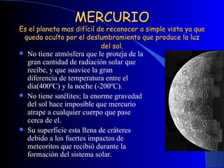 MERCURIO Es el planeta mas difícil de reconocer a simple vista ya que queda oculto por el deslumbramiento que produce la luz del sol . No tiene atmósfera que le proteja de la gran cantidad de radiación solar que recibe, y que suavice la gran diferencia de temperatura entre el día(400ºC) y la noche (-200ºC). No tiene satélites; la enorme gravedad del sol hace imposible que mercurio atrape a cualquier cuerpo que pase cerca de el. Su superficie esta llena de cráteres debido a los fuertes impactos de meteoritos que recibió durante la formación del sistema solar. 