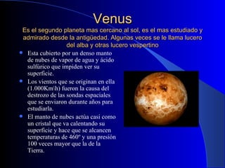 Venus Es el segundo planeta mas cercano al sol, es el mas estudiado y admirado desde la antigüedad. Algunas veces se le llama lucero del alba y otras lucero vespertino Esta cubierto por un denso manto de nubes de vapor de agua y ácido sulfúrico que impiden ver su superficie. Los vientos que se originan en ella (1.000Km\h) fueron la causa del destrozo de las sondas espaciales que se enviaron durante años para estudiarla. El manto de nubes actúa casi como un cristal que va calentando su superficie y hace que se alcancen temperaturas de 460º y una presión 100 veces mayor que la de la Tierra. 