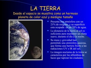 LA TIERRA Desde el espacio se muestra como un hermoso planeta de color azul y mediano tamaño Presenta una atmósfera con un 21% de oxigeno, y su superficie esta ocupada  en un 70% de agua. La distancia de la tierra al sol es suficiente para mantener un clima suave, durante el día y la noche. Su masa y gravedad han permitido una atmósfera gaseosa, que forma una barrera frente a las radiaciones UV e IR del sol. La imagen nocturna de la tierra se caracteriza por las alfombras de luces que tapizan las ciudades. 