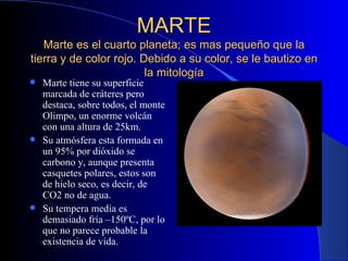 MARTE Marte es el cuarto planeta; es mas pequeño que la tierra y de color rojo. Debido a su color, se le bautizo en la mitología Marte tiene su superficie marcada de cráteres pero destaca, sobre todos, el monte Olimpo, un enorme volcán con una altura de 25km. Su atmósfera esta formada en un 95% por dióxido se carbono y, aunque presenta casquetes polares, estos son de hielo seco, es decir, de CO2 no de agua. Su tempera media es demasiado fría –150ºC, por lo que no parece probable la existencia de vida. 