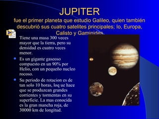 JUPITER fue el primer planeta que estudio Galileo, quien también descubrió sus cuatro satelites principales; Io, Europa, Calisto y Gaminides Tiene una masa 300 veces mayor que la tierra, pero su densidad es cuatro veces menor. Es un gigante gaseoso compuesto en un 90% por Helio, con un pequeño nucleo rocoso. Su periodo de rotacion es de tan solo 10 horas, loq ue hace que se produzcan grandes corrientes y tormentas en su superficie. La mas conocida es la gran mancha roja, de 30000 km de longitud. 