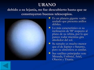 URANO debido a su lejanía, no fue descubierto hasta que se construyeron buenos telescopios. Es un planeta gigante verde-azulado que presenta anillos débiles. Lo más característico es su inclinación de 98º respecto al plano de su órbita, por lo que parece rodar mientras gira alrededor del sol. Su tamaño es mucho menor que el de Júpiter o Saturno, pero su atmósfera es similar. Sus satélites principales son: Miranda, Umbriel, Ariel, Oberón y Titania. 