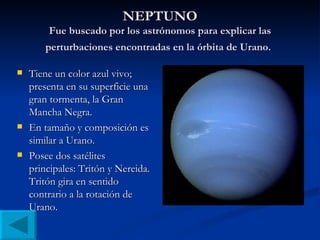 NEPTUNO Fue buscado por los astrónomos para explicar las perturbaciones encontradas en la órbita de Urano.   Tiene un color azul vivo; presenta en su superficie una gran tormenta, la Gran Mancha Negra. En tamaño y composición es similar a Urano. Posee dos satélites principales: Tritón y Nereida. Tritón gira en sentido contrario a la rotación de Urano. 
