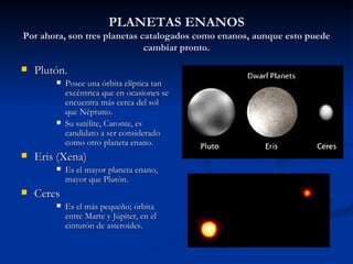 PLANETAS ENANOS Por ahora, son tres planetas catalogados como enanos, aunque esto puede cambiar pronto. Plutón. Posee una órbita elíptica tan excéntrica que en ocasiones se encuentra más cerca del sol que Néptuno. Su satélite, Caronte, es candidato a ser considerado como otro planeta enano. Eris (Xena) Es el mayor planeta enano, mayor que Plutón. Ceres Es el más pequeño; órbita entre Marte y Júpiter, en el cinturón de asteroides.  