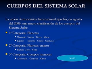 CUERPOS DEL SISTEMA SOLAR La unión Astronómica Internacional aprobó, en agosto del 2006, una nueva clasificación de los cuerpos del Sistema Solar. 1ª Categoría: Planetas Mercurio  Venus  Tierra  Marte Júpiter  Saturno  Urano  Neptuno 2ª Categoría: Planetas enanos Plutón  Ceres  Xena 3ª Categoría: Cuerpos menores Asteroides  Cometas  Otros NASA 