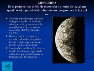 MERCURIO Es el planeta más difícil de reconocer a simple vista, ya que queda oculto por el deslumbramiento que produce la luz del sol. No tiene atmosfera que le proteja de la gran cantidad de radiación solar que recibe, y que suavice la gran diferencia de temperatura entre el día (400ºC) y la noche (-200ºC). No tiene satélites; la enorme gravedad del sol hace imposible que Mercurio atrape a cualquier cuerpo que pase cerca de él. Su superficie esta llena de crácteres debido a los fuertes impactos de meteoritos que recibió durante la formación del Sistema Solar.  