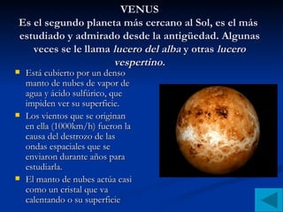 VENUS Es el segundo planeta más cercano al Sol, es el más  estudiado y admirado desde la antigüedad. Algunas veces se le llama  lucero del alba  y otras  lucero vespertino. Está cubierto por un denso manto de nubes de vapor de agua y ácido sulfúrico, que impiden ver su superficie. Los vientos que se originan en ella (1000km/h) fueron la causa del destrozo de las ondas espaciales que se enviaron durante años para estudiarla. El manto de nubes actúa casi como un cristal que va calentando o su superficie 