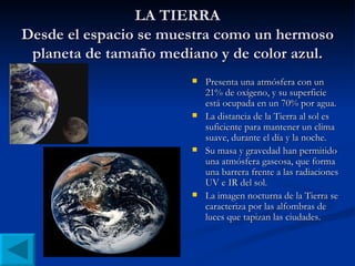 LA TIERRA Desde el espacio se muestra como un hermoso planeta de tamaño mediano y de color azul. Presenta una atmósfera con un 21% de oxígeno, y su superficie está ocupada en un 70% por agua. La distancia de la Tierra al sol es suficiente para mantener un clima suave, durante el día y la noche. Su masa y gravedad han permitido una atmósfera gaseosa, que forma una barrera frente a las radiaciones UV e IR del sol. La imagen nocturna de la Tierra se caracteriza por las alfombras de luces que tapizan las ciudades.  