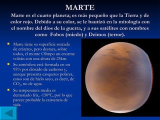 MARTE Marte es el cuarto planeta; es más pequeño que la Tierra y de color rojo. Debido a su color, se le bautizó en la mitología con el nombre del dios de la guerra, y a sus satélites con nombres como  Fobos (miedo) y Deimos (terror). Marte tiene su superficie surcada de cráteres, pero destaca, sobre todos, el monte Olimpo un enorme volcán con una altura de 25km. Su atmósfera está formada en un 95% por dióxido de carbono y, aunque presenta casquetes polares, estos son de hielo seco, es decir, de CO 2 , no de agua. Su temperatura media es demasiado fría, -150ºC, por lo que parece probable la existencia de vida. 