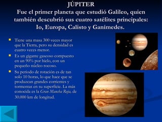 JÚPITER Fue el primer planeta que estudió Galileo, quien también descubrió sus cuatro satélites principales: Io, Europa, Calisto y Ganímedes.  Tiene una masa 300 veces mayor que la Tierra, pero su densidad es cuatro veces menor. Es un gigante gaseoso compuesto en un 90% por hielo, con un pequeño núcleo rocoso. Su periodo de rotación es de tan solo 10 horas, lo que hace que se produzcan grandes corrientes y tormentas en su superficie. La más conocida es la  Gran Mancha Roja,  de 30.000 km de longitud.   