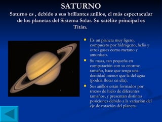 SATURNO Saturno es , debido a sus brillantes anillos, el más espectacular de los planetas del Sistema Solar. Su satélite principal es Titán.  Es un planeta muy ligero, compuesto por hidrógeno, helio y otros gases como metano y amoníaco.  Su masa, tan pequeña en comparación con su enorme tamaño, hace que tenga una densidad menor que la del agua (podría flotar en ella). Sus anillos están formados por trozos de hielo de diferentes tamaños, y presentan distintas posiciones debido a la variación del eje de rotación del planeta. 