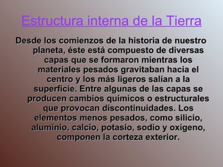 Estructura interna de la Tierra Desde los comienzos de la historia de nuestro planeta, éste está compuesto de diversas capas que se formaron mientras los materiales pesados gravitaban hacia el centro y los más ligeros salían a la superficie. Entre algunas de las capas se producen cambios químicos o estructurales que provocan discontinuidades. Los elementos menos pesados, como silicio, aluminio, calcio, potasio, sodio y oxígeno, componen la corteza exterior. 