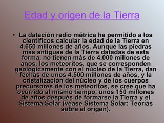 Edad y origen de la Tierra La datación radio métrica ha permitido a los científicos calcular la edad de la Tierra en 4.650 millones de años. Aunque las piedras más antiguas de la Tierra datadas de esta forma, no tienen más de 4.000 millones de años, los meteoritos, que se corresponden geológicamente con el núcleo de la Tierra, dan fechas de unos 4.500 millones de años, y la cristalización del núcleo y de los cuerpos precursores de los meteoritos, se cree que ha ocurrido al mismo tiempo, unos 150 millones de años después de formarse la Tierra y el Sistema Solar (véase Sistema Solar: Teorías sobre el origen). . 