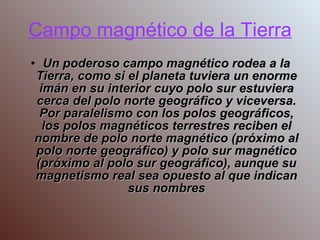 Campo magnético de la Tierra Un poderoso campo magnético rodea a la Tierra, como si el planeta tuviera un enorme imán en su interior cuyo polo sur estuviera cerca del polo norte geográfico y viceversa. Por paralelismo con los polos geográficos, los polos magnéticos terrestres reciben el nombre de polo norte magnético (próximo al polo norte geográfico) y polo sur magnético (próximo al polo sur geográfico), aunque su magnetismo real sea opuesto al que indican sus nombres 
