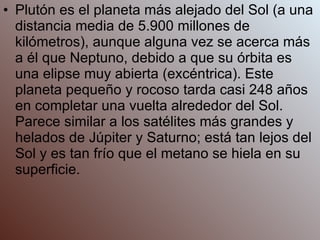 Plutón es el planeta más alejado del Sol (a una distancia media de 5.900 millones de kilómetros), aunque alguna vez se acerca más a él que Neptuno, debido a que su órbita es una elipse muy abierta (excéntrica). Este planeta pequeño y rocoso tarda casi 248 años en completar una vuelta alrededor del Sol. Parece similar a los satélites más grandes y helados de Júpiter y Saturno; está tan lejos del Sol y es tan frío que el metano se hiela en su superficie. 