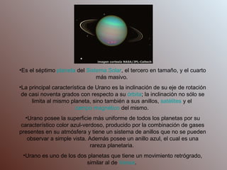 Es el séptimo  planeta  del  Sistema Solar , el tercero en tamaño, y el cuarto más masivo.  La principal característica de Urano es la inclinación de su eje de rotación de casi noventa grados con respecto a su  órbita ; la inclinación no sólo se limita al mismo planeta, sino también a sus anillos,  satélites  y el  campo magnético  del mismo.  Urano posee la superficie más uniforme de todos los planetas por su característico color azul-verdoso, producido por la combinación de gases presentes en su atmósfera y tiene un sistema de anillos que no se pueden observar a simple vista. Además posee un anillo azul, el cual es una rareza planetaria.  Urano es uno de los dos planetas que tiene un movimiento retrógrado, similar al de  Venus .  