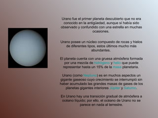 Urano fue el primer planeta descubierto que no era conocido en la antigüedad, aunque sí había sido observado y confundido con una estrella en muchas ocasiones.  Urano posee un núcleo compuesto de rocas y hielos de diferentes tipos, estos últimos mucho más abundantes.  El planeta cuenta con una gruesa atmósfera formada por una mezcla de  hidrógeno  y  helio  que puede representar hasta un 15% de la  masa  planetaria.  Urano (como  Neptuno ) es en muchos aspectos un gigante gaseoso cuyo crecimiento se interrumpió sin haber acumulado las grandes masas de gases de los planetas gigantes interiores  Júpiter  y  Saturno . En Urano hay una transición gradual de atmósfera a océano líquido; por ello, el océano de Urano no se parece en nada al terrestre. 