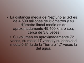 La distancia media de Neptuno al Sol es de 4.500 millones de kilómetros y su diámetro lineal medio es de aproximadamente 49.400 km, o sea, cerca de 3,8 veces Su volumen es aproximadamente 72 veces, su masa 17 veces y su densidad media 0,31 la de la Tierra o 1,7 veces la del agua. 
