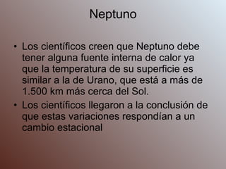 Neptuno Los científicos creen que Neptuno debe tener alguna fuente interna de calor ya que la temperatura de su superficie es similar a la de Urano, que está a más de 1.500 km más cerca del Sol. Los científicos llegaron a la conclusión de que estas variaciones respondían a un cambio estacional 