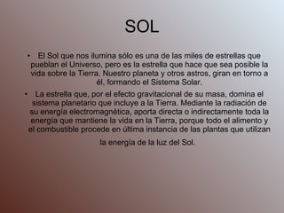 SOL El Sol que nos ilumina sólo es una de las miles de estrellas que pueblan el Universo, pero es la estrella que hace que sea posible la vida sobre la Tierra. Nuestro planeta y otros astros, giran en torno a él, formando el Sistema Solar. La estrella que, por el efecto gravitacional de su masa, domina el sistema planetario que incluye a la Tierra. Mediante la radiación de su energía electromagnética, aporta directa o indirectamente toda la energía que mantiene la vida en la Tierra, porque todo el alimento y el combustible procede en última instancia de las plantas que utilizan la energía de la luz del Sol.   