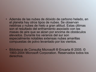 Además de las nubes de dióxido de carbono helado, en el planeta hay otros tipos de nubes. Se observan neblinas y nubes de hielo a gran altitud. Estas últimas son el resultado del enfriamiento asociado con las masas de aire que se alzan por encima de obstáculos elevados. Durante los veranos del sur son especialmente notables extensas nubes amarillas compuestas de polvo levantado por los vientos. Biblioteca de Consulta Microsoft ® Encarta ® 2005. © 1993-2004 Microsoft Corporation. Reservados todos los derechos. 